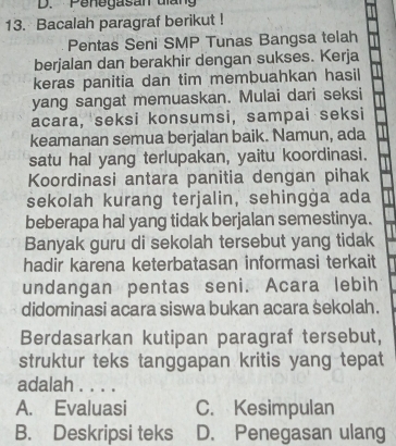 Penegasan diang
13. Bacalah paragraf berikut !
Pentas Seni SMP Tunas Bangsa telah
berjalan dan berakhir dengan sukses. Kerja
keras panitia dan tim membuahkan hasil
yang sangat memuaskan. Mulai dari seksi
acara, seksi konsumsi, sampai seksi
keamanan semua berjalan baik. Namun, ada
satu hal yang terlupakan, yaitu koordinasi.
Koordinasi antara panitia dengan pihak
sekolah kurang terjalin, sehingga ada
beberapa hal yang tidak berjalan semestinya.
Banyak guru di sekolah tersebut yang tidak
hadir karena keterbatasan informasi terkait
undangan pentas seni. Acara lebih
didominasi acara siswa bukan acara sekolah.
Berdasarkan kutipan paragraf tersebut,
struktur teks tanggapan kritis yang tepat
adalah . . . .
A. Evaluasi C. Kesimpulan
B. Deskripsi teks D. Penegasan ulang