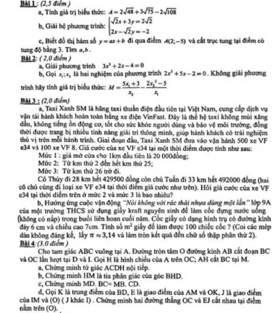 (2,5 điểm )
a, Tính giá trị biểu thức: A=2sqrt(48)+3sqrt(75)-2sqrt(108)
b, Giải hệ phương trình: beginarrayl sqrt(2)x+3y=2sqrt(2) 2x-sqrt(2)y=-2endarray.
c, Biết đồ thị hàm số y=ax+b đi qua điểm A(2;-5) và cất trục tung tại điểm có
tung độ bằng 3. Tìm a,b .
Bài 2: ( 2,0 điểm )
a, Giải phương trình 3x^2+2x-4=0
b, Gọi x_1;x_2 là hai nghiệm của phương trình 2x^2+5x-2=0. Không giải phương
trình hãy tính giá trị biểu thức: M=frac 5x_1+3x_2-frac (2x_2)^2-5x_1
Bài 3 : (2,0 điểm)
a, Taxi Xanh SM là hãng taxi thuần điện đầu tiên tại Việt Nam, cung cấp dịch vụ
vận tải hành khách hoàn toàn bằng xe điện VinFast. Đây là thể hệ taxi không mùi xăng
dầu, không tiếng ồn động cơ, tốt cho sức khỏc người dùng và bảo vệ môi trường, đồng
thời được trang bị nhiều tinh năng giải trí thông minh, giúp hành khách có trải nghiệm
thủ vị trên mỗi hành trình. Giai đoạn đầu, Taxi Xanh SM đựa vào vận hành 500 xe VF
e34 và 100 xe VF 8. Giá cước của xc VF c34 tại một thời điểm được tinh như sau:
Mức 1 : giá mở cửa cho 1km đầu tiên là 20 000đồng;
Mức 2: Từ km thứ 2 đến hết km thứ 25;
Mức 3: Từ km thứ 26 trở đi.
Cô Thủy đi 28 km hết 429500 đồng còn chú Tuấn đi 33 km hết 492000 đồng (hai
cô chú cùng đị loại xe VF e34 tại thời điểm giá cước như trên). Hỏi giá cước của xe VF
e34 tại thời điểm trên ở mức 2 và mức 3 là bao nhiêu?
b, Hưởng ứng cuộc vận động ''Nói không với rác thải nhựa dùng một lần '' lớp 9A
của một trường THCS sử dụng giấy kraft nguyên sinh để làm cốc đựng nước uống
(không có nấp) trong buổi liên hoan cuối năm. Cốc giấy có dạng hình trụ có đường kính
đảy 6 cm và chiều cao 7cm. Tính số m^2 giấy để làm được 100 chiếc cốc ? (Coi các mép
dán không đáng kể, lấy π approx 3,14 và làm tròn kết quả đến chữ số thập phân thứ 2).
Bài 4: (3.0 điểm )
Cho tam giác ABC vuông tại A. Đường tròn tâm O đường kính AB cắt đoạn BC
và OC lần lượt tại D và I. Gọi H là hình chiếu của A trên OC; AH cắt BC tại M.
a, Chứng minh tứ giác ACDH nội tiếp.
b, Chứng minh HM là tia phân giác của góc BHD.
c, Chứng minh MD. BC=MB. CD.
d, Gọi K là trung điểm của BD, E là giao điểm của AM và OK, J là giao điểm
của IM và (O) ( J khác I) . Chứng minh hai đường thẳng OC và EJ cắt nhau tại điểm
nằm trên (O).