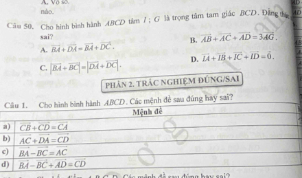 Vo so A D
nào,
Câu 50. Cho hình bình hành ABCD tâm /； G là trọng tâm tam giác BCD. Đăng thú AD
sai?
A. vector BA+vector DA=vector BA+vector DC. B. vector AB+vector AC+vector AD=3vector AG. 48
C. |vector BA+vector BC|=|vector DA+vector DC|. D. vector IA+vector IB+vector IC+vector ID=vector 0.
PHảN 2. TRÁC NGHIỆM ĐÚNG/SAI
đúng hay sai?
a
b
c
d
đ  nh  đ ề sau đúng hay sai