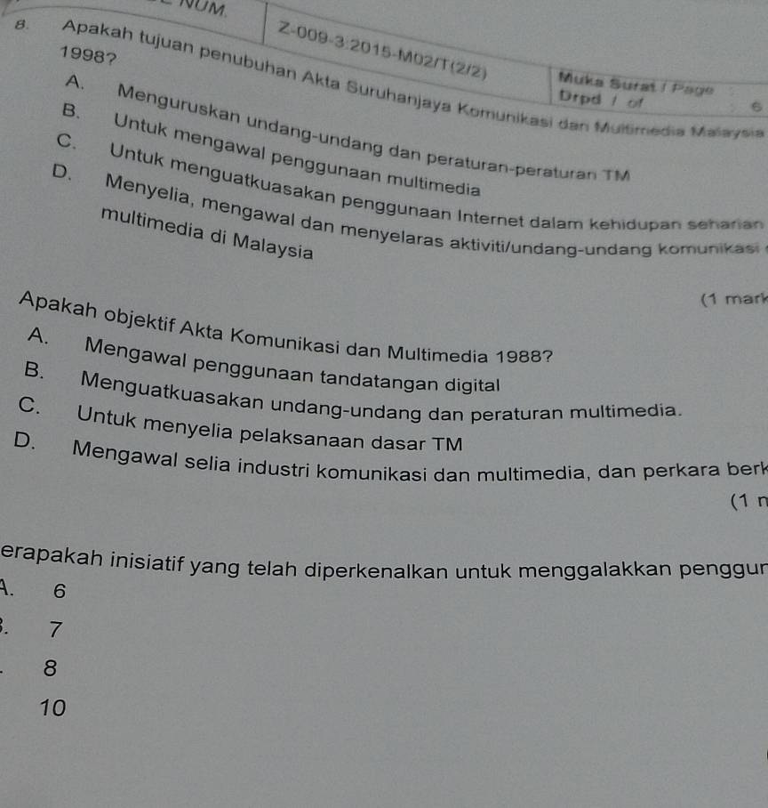 NÜM.
1998?
Z-009-3:2015-M02/T(2/2) Muka Surat I Page
8. Apakah tujuan penubuhan Akta Suruhanjaya Komunikasi dan Multimedia Malaysia
Drpd / of
6
A. Menguruskan undang-undang dan peräturan-peraturan TM
B. Untuk mengawal penggunaan multimedia
C. Untuk menguatkuasakan penggunaan Internet dalam kehidupan seharan
D. Menyelia, mengawal dan menyelaras aktiviti/undang-undang komunikas
multimedia di Malaysia
(1 mark
Apakah objektif Akta Komunikasi dan Multimedia 1988?
A. Mengawal penggunaan tandatangan digital
B. Menguatkuasakan undang-undang dan peraturan multimedia.
C. Untuk menyelia pelaksanaan dasar TM
D. Mengawal selia industri komunikasi dan multimedia, dan perkara berk
(1 n
erapakah inisiatif yang telah diperkenalkan untuk menggalakkan penggun
A. 6 . 7
8
10