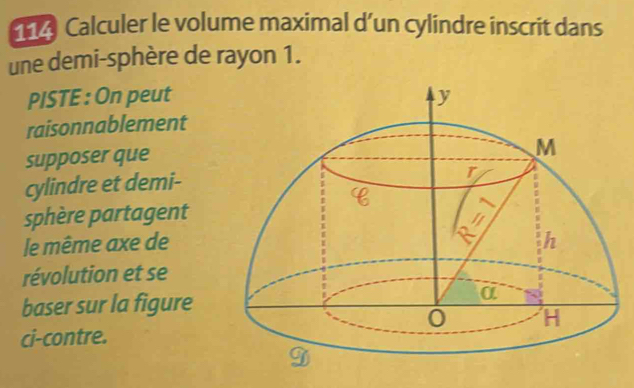 Calculer le volume maximal d’un cylindre inscrit dans 
une demi-sphère de rayon 1. 
PISTE : On peut 
raisonnablement 
supposer que 
cylindre et demi- 
sphère partagent 
le même axe de 
révolution et se 
baser sur la figure 
ci-contre.