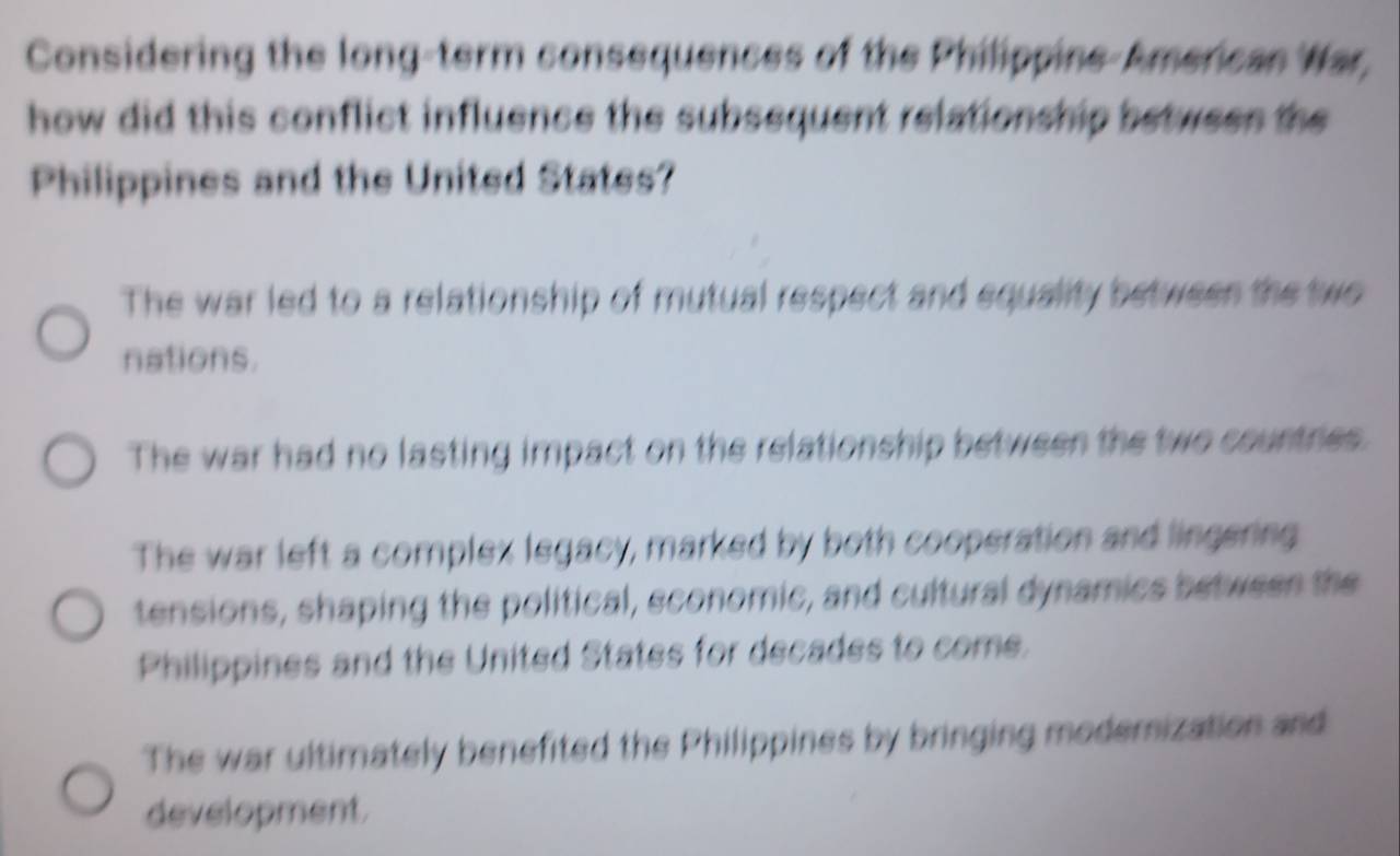 Considering the long-term consequences of the Philippine-American War,
how did this conflict influence the subsequent relationship betwees the
Philippines and the United States?
The war led to a relationship of mutual respect and equality between the two
nations.
The war had no lasting impact on the relationship between the two countries.
The war left a complex legacy, marked by both cooperation and lingering
tensions, shaping the political, sconomic, and cultural dynamics betwesn the
Philippines and the United States for decades to come.
The war ultimately benefited the Philippines by bringing modemization and
development