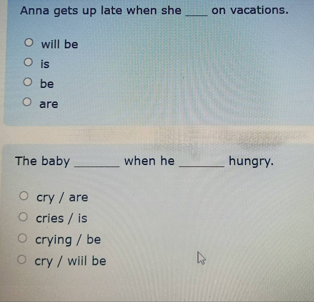 Anna gets up late when she _on vacations.
will be
is
be
are
The baby _when he _hungry.
cry / are
cries / is
crying / be
cry / wiil be