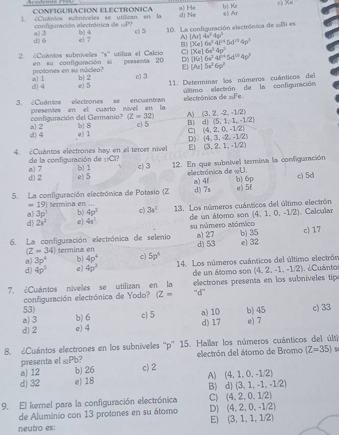 Academía PreO
CONFIGURACION ELECTRONICA b) Kr
1. ¿Cuántos subníveles se utilizan en la a) He d) Ne e) Ar c) Xe
configuración electrónica de 1sP?
a) 3 b) 4 c) 5 10. La configuración electrónica de §Bi es
d) 6 e) 7
A) [Ar]4s^24p^5
B) [Xe]6s^24f^(14)5d^(10)4p^3
2. ¿Cuántos subniveles ''s'' utiliza el Calcio C) [Xe] 6s^24p^3
en su configuración si presenta 20 D) [Kr]6s^24f^(14)5d^(10)4p^2
protones en su núcleo? E) [Ar]5s^26p^2
a) 1 b) 2 c) 3
d) 4 e) 5 11. Determinar los números cuánticos del
último electrón de la configuración
3. ¿Cuántos electrones se encuentran electrónica de 26Fe.
presentes en el cuarto nivel en la
configuración del Germanio? (Z=32) A) (3, 2. -2, -1/2)
a) 2 b) 8 c) 5 B) d) (5, 1, 1, -1/2)
d) 4 e) 1 C) (4, 2, 0, -1/2)
D) (4, 3, -2, -1/2)
4. Cuántos electrones hay en el tercer nivel E) (3, 2, 1, -1/2)
de la configuración de 17Cl?
a) 7 b) 1 c) 3 12. En que subnivel termina la configuración
d)2 e) 5 electrónica de 9U. c) 5d
a) 4f b) 6p
5. La configuración electrónica de Potasio (Z d) 7s e) 5f
=19) termina en ...
a) 3p^2 b) 4p^2 c) 3s^1 13. Los números cuánticos del último electrón
d) 2s^2 e) 4s^1 de un átomo son (4,1,0 ,-1/2. Calcular
su número atómico
6. La configuración electrónica de selenio a) 27 b) 35 c) 17
(Z=34) termina en d) 53 e) 32
a) 3p^4 b) 4p^4 c) 5p^6
d) 4p^5 e) 4p^3 14. Los números cuánticos del último electrón
de un átomo son (4, 2, -1, -1/2). ¿Cuántos
7. ¿Cuántos niveles se utilizan en la  electrones presenta en los subniveles tip
configuración electrónica de Yodo? (Z= “d”
53)
a) 3 b) 6 c) 5 a) 10 b) 45 c) 33
d)2 e) 4 d) 17 e 7
8. ¿Cuántos electrones en los subniveles “p” 15. Hallar los números cuánticos del últi
presenta el &Pb? electrón del átomo de Bromo (Z=35) s
a) 12 b) 26 c) 2
d) 32 e) 18 A) (4, 1, 0, -1/2)
B) d) (3, 1, -1, -1/2)
9. El kernel para la configuración electrónica C) (4,2,0,1/2)
de Aluminio con 13 protones en su átomo D) (4, 2, 0, -1/2)
neutro es: E) (3, 1, 1, 1/2)