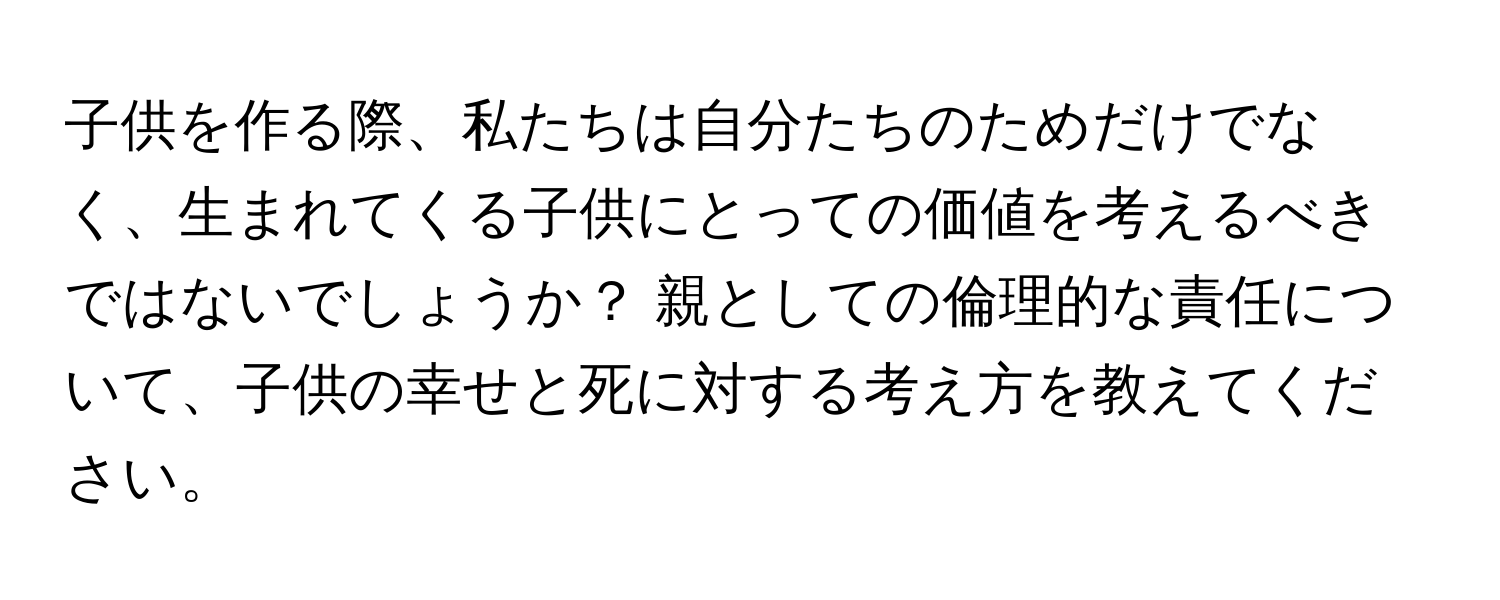 子供を作る際、私たちは自分たちのためだけでなく、生まれてくる子供にとっての価値を考えるべきではないでしょうか？ 親としての倫理的な責任について、子供の幸せと死に対する考え方を教えてください。