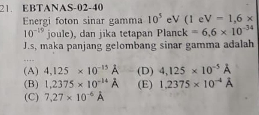 EBTANAS-02-40
Energi foton sinar gamma 10^5 eV (1eV=1,6*
10^(-19) joule), dan jika tetapan U Dlanc K =6,6* 10^(-34)
J.s, maka panjang gelombang sinar gamma adalah
…
(A) 4,125* 10^(-15) hat p (D) 4,125* 10^(-5)A
(B) 1,2375* 10^(-14)A (E) 1,2375* 10^(-4)A
(C) 7,27* 10^(-6)dot A