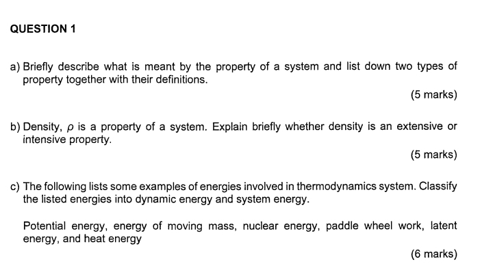 Briefly describe what is meant by the property of a system and list down two types of 
property together with their definitions. 
(5 marks) 
b) Density, ρ is a property of a system. Explain briefly whether density is an extensive or 
intensive property. 
(5 marks) 
c) The following lists some examples of energies involved in thermodynamics system. Classify 
the listed energies into dynamic energy and system energy. 
Potential energy, energy of moving mass, nuclear energy, paddle wheel work, latent 
energy, and heat energy 
(6 marks)