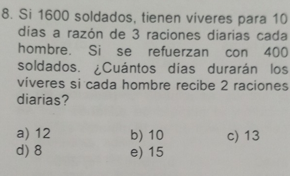 Si 1600 soldados, tienen viveres para 10
días a razón de 3 raciones diarias cada
hombre. Si se refuerzan con 400
soldados. ¿Cuántos días durarán los
víveres si cada hombre recibe 2 raciones
diarias?
a) 12 b) 10 c) 13
d) 8 e) 15