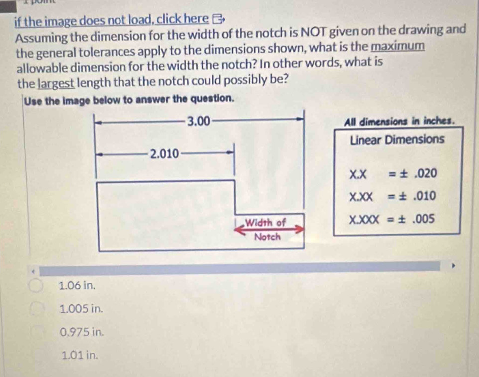 if the image does not load, click here
Assuming the dimension for the width of the notch is NOT given on the drawing and
the general tolerances apply to the dimensions shown, what is the maximum
allowable dimension for the width the notch? In other words, what is
the largest length that the notch could possibly be?
Use the image below to answer the question.
All dimensions in inches.
Linear Dimensions
X.X=± .020
X.XX=± .010
X.XXX=± .005
1.06 in.
1.005 in.
0.975 in.
1.01 in.