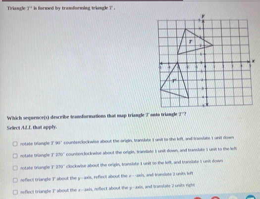 Triangle T' is formed by transforming triangle 7  .
Which sequence(s) describe transformations that map triangle 7' onto triangle T'
Select ALL that apply.
rotate triangle T90° counterclockwise about the origin, translate 1 unit to the left, and translate 1 unit down
rotate triangle r 270° counterclockwise about the origin, translate 1 unit down, and translate 1 unit to the left
rotate triangle T270° clockwise about the origin, translate 1 unit to the left, and translate 1 unit down
reflect triangle 7' about the y—axis, reflect about the z—axis, and translate 2 units left
reflect triangle 7' about the z-axis, reflect about the y-axis, and translate 2 units right