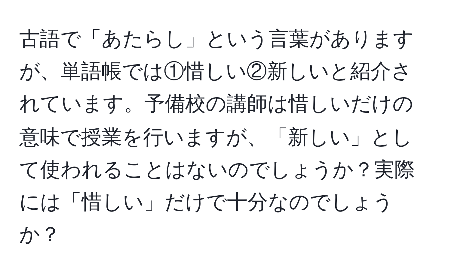 古語で「あたらし」という言葉がありますが、単語帳では①惜しい②新しいと紹介されています。予備校の講師は惜しいだけの意味で授業を行いますが、「新しい」として使われることはないのでしょうか？実際には「惜しい」だけで十分なのでしょうか？