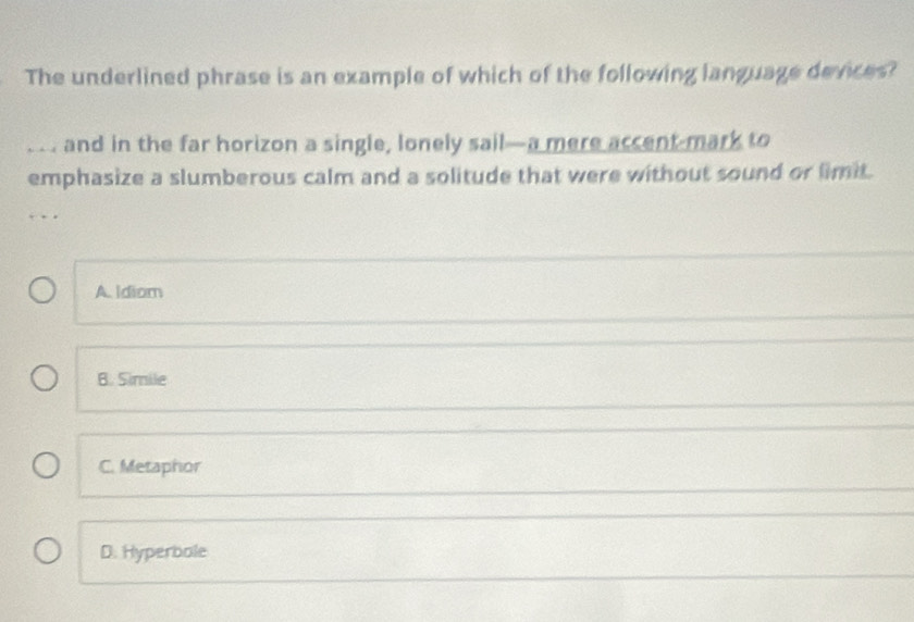 The underlined phrase is an example of which of the following language devices?
… and in the far horizon a single, lonely sail—a mere accent mark to
emphasize a slumberous calm and a solitude that were without sound or limit.
A. Idiom
B. Simile
C. Metaphor
D. Hyperbole