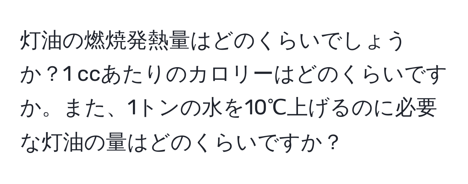 灯油の燃焼発熱量はどのくらいでしょうか？1 ccあたりのカロリーはどのくらいですか。また、1トンの水を10℃上げるのに必要な灯油の量はどのくらいですか？