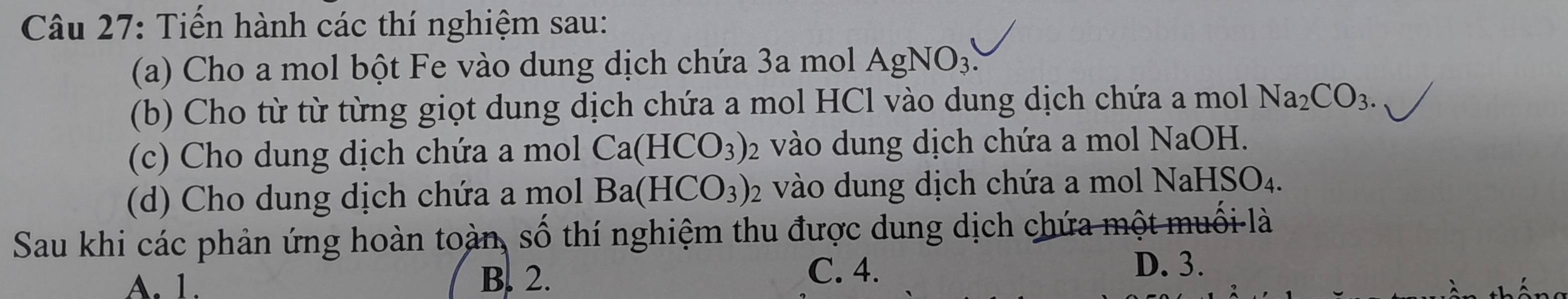 Tiến hành các thí nghiệm sau:
(a) Cho a mol bột Fe vào dung dịch chứa 3a mol AgNO_3. 
(b) Cho từ từ từng giọt dung dịch chứa a mol HCl vào dung dịch chứa a mol Na_2CO_3. 
(c) Cho dung dịch chứa a mol Ca(HCO_3) 2 vào dung dịch chứa a mol NaOH.
(d) Cho dung dịch chứa a mol Ba(HCO_3)_2 vào dung dịch chứa a mol N aHSO_4
Sau khi các phản ứng hoàn toàn, số thí nghiệm thu được dung dịch chứa một muối là
A. 1. B. 2.
C. 4. D. 3.