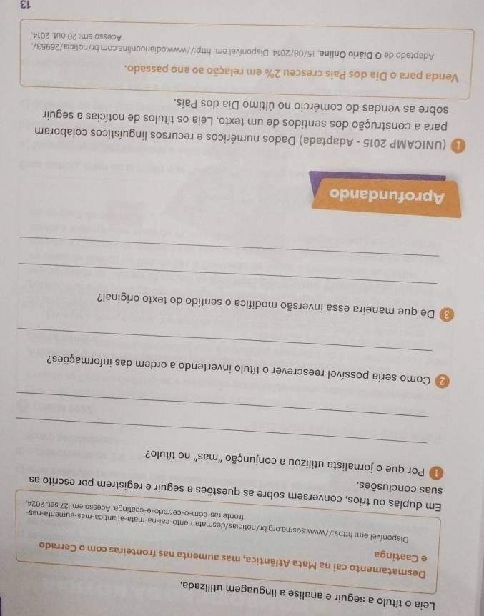 Leia o título a seguir e analise a linguagem utilizada. 
Desmatamento cai na Mata Atlântica, mas aumenta nas fronteiras com o Cerrado 
e Caatinga 
Disponível em: https://www.sosma.org.br/noticias/desmatamento-caí-na-mata-atlantica-mas-aumenta-nas- 
fronteiras-com-o-cerrado-e-caatinga. Acesso em: 27 set. 2024. 
Em duplas ou trios, conversem sobre as questões a seguir e registrem por escrito as 
suas conclusões. 
_ 
1 Por que o jornalista utilizou a conjunção 'mas” no título? 
_ 
_ 
2 Como seria possível reescrever o título invertendo a ordem das informações? 
_ 
De que maneira essa inversão modifica o sentido do texto original? 
_ 
Aprofundando 
1 (UNICAMP 2015 - Adaptada) Dados numéricos e recursos linguísticos colaboram 
para a construção dos sentidos de um texto. Leia os títulos de notícias a seguir 
sobre as vendas do comércio no último Dia dos Pais. 
Venda para o Dia dos Pais cresceu 2% em relação ao ano passado. 
Adaptado de O Diário Online, 15/08/2014. Disponível em: http://www.odiarioonline.com.br/noticia/26953/. 
Acesso em: 20 out. 2014. 
13