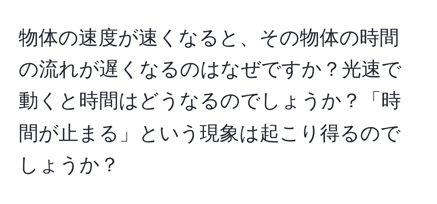 物体の速度が速くなると、その物体の時間の流れが遅くなるのはなぜですか？光速で動くと時間はどうなるのでしょうか？「時間が止まる」という現象は起こり得るのでしょうか？