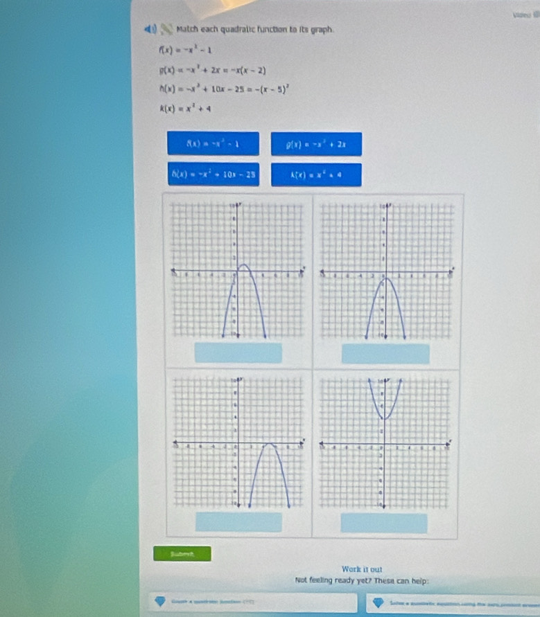 Videu l 
Match each quadralic function to its graph.
f(x)=-x^2-1
g(x)=-x^2+2x=-x(x-2)
h(x)=-x^2+10x-25=-(x-5)^2
k(x)=x^2+4
f(x)=-x^2-1 g(x)=-x^2+2x
h(x)=-x^2+10x-25 h(t)=x^2+4
Subert 
Work it out 
Not feeling ready yet? These can help: 
Sater a quadatc aqustnn cing the snts combint eveen