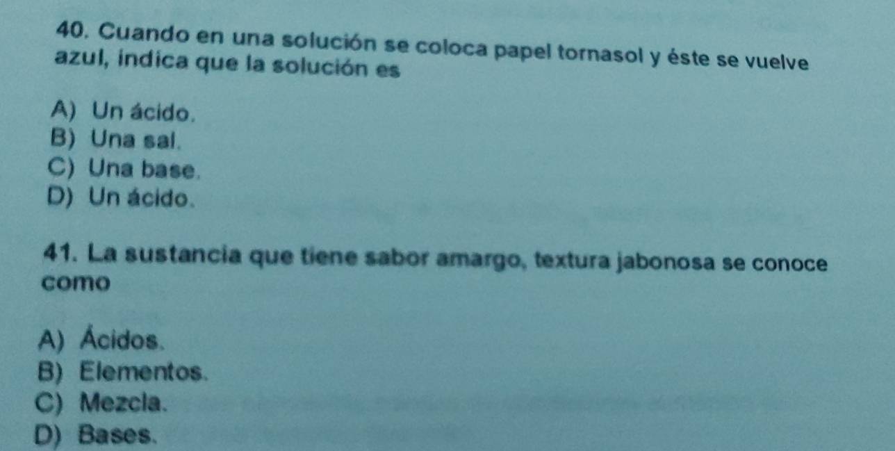 Cuando en una solución se coloca papel tornasol y éste se vuelve
azul, indica que la solución es
A) Un ácido.
B) Una sal.
C) Una base.
D) Un ácido.
41. La sustancia que tiene sabor amargo, textura jabonosa se conoce
como
A) Ácidos.
B) Elementos.
C) Mezcla.
D) Bases.