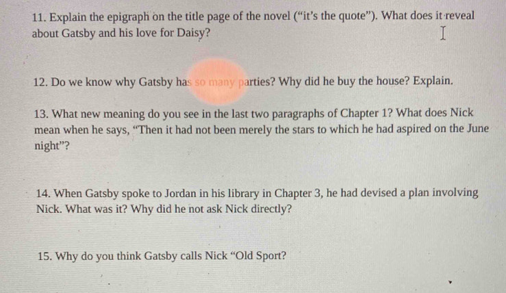 Explain the epigraph on the title page of the novel (“it’s the quote”). What does it reveal 
about Gatsby and his love for Daisy? 
12. Do we know why Gatsby has so many parties? Why did he buy the house? Explain. 
13. What new meaning do you see in the last two paragraphs of Chapter 1? What does Nick 
mean when he says, “Then it had not been merely the stars to which he had aspired on the June 
night”? 
14. When Gatsby spoke to Jordan in his library in Chapter 3, he had devised a plan involving 
Nick. What was it? Why did he not ask Nick directly? 
15. Why do you think Gatsby calls Nick “Old Sport?