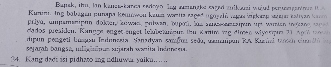 Bapak, ibu, lan kanca-kanca sedoyo. Ing samangke saged mriksani wujud perjuanganipun R.A 
Kartini. Ing babagan punapa kemawon kaum wanita saged ngayahi tugas ingkang sajajar kaliyan kaum 
priya, umpamanipun dokter, kowad, polwan, bupati, lan sanes-sanesipun ugi wonten ingkang saged 
dados presiden. Kangge enget-enget lelabetanipun Ibu Kartini ing dinten wiyosipun 21 April tansah 
dipun pengeti bangsa Indonesia. Sanadyan samþun seda, asmanipun RA Kartini tansah cinardhi in 
sejarah bangsa, mliginipun sejarah wanita Indonesia. 
24. Kang dadi isi pidhato ing ndhuwur yaiku….