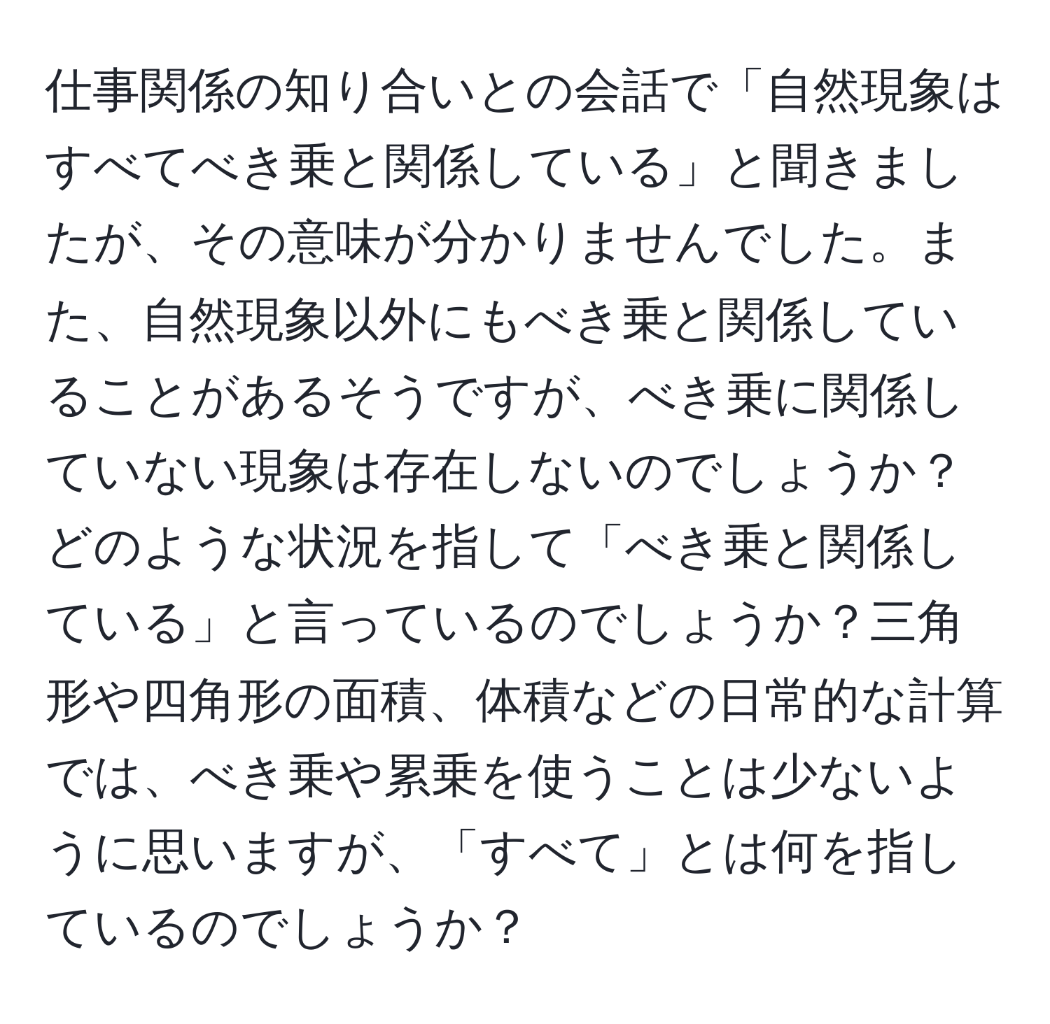 仕事関係の知り合いとの会話で「自然現象はすべてべき乗と関係している」と聞きましたが、その意味が分かりませんでした。また、自然現象以外にもべき乗と関係していることがあるそうですが、べき乗に関係していない現象は存在しないのでしょうか？どのような状況を指して「べき乗と関係している」と言っているのでしょうか？三角形や四角形の面積、体積などの日常的な計算では、べき乗や累乗を使うことは少ないように思いますが、「すべて」とは何を指しているのでしょうか？