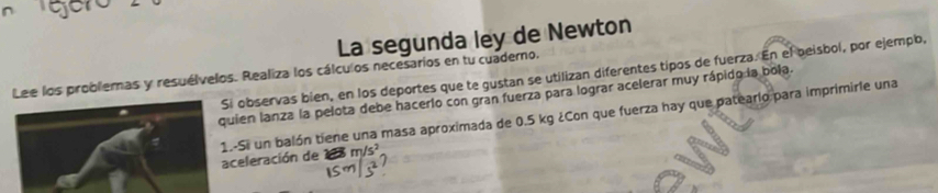 er 
La segunda ley de Newton 
observas bien, en los deportes que te gustan se utilizan diferentes tipos de fuerza. En el beisbol, por ejempo, 
Lee los problemas y resuélvelos. Realiza los cálculos necesarios en tu cuademo, 
ien lanza la pelota debe hacerlo con gran fuerza para lograr acelerar muy rápido la bola. 
eleración de -Si un balón tiene una masa aproximada de 0.5 kg ¿Con que fuerza hay que patearlo para imprimiríe una
m/s^2