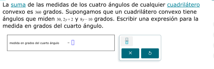 La suma de las medidas de los cuatro ángulos de cualquier cuadrilátero 
convexo es 360 grados. Supongamos que un cuadrilátero convexo tiene 
ángulos que miden 0, 2y+2 y 8y-10 grados. Escribir una expresión para la 
medida en grados del cuarto ángulo. 
medida en grados del cuarto ángulo =□
 □ /□   
×