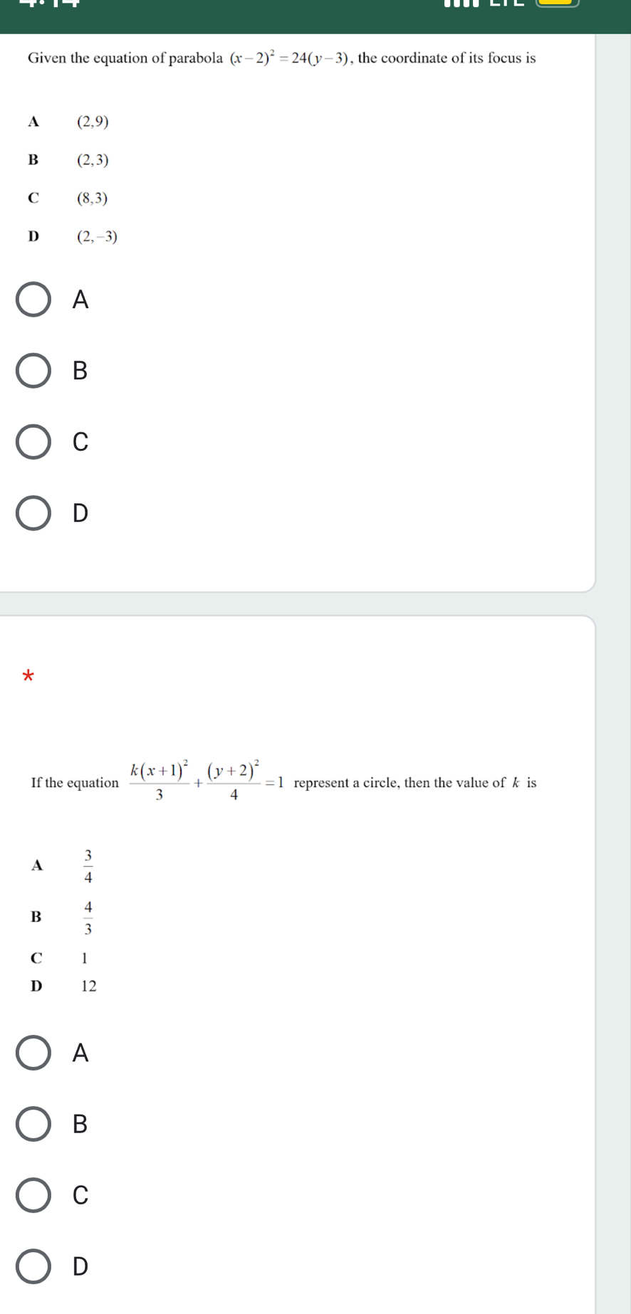 Given the equation of parabola (x-2)^2=24(y-3) , the coordinate of its focus is
A (2,9)
B (2,3)
C (8,3)
D (2,-3)
A
B
C
D
If the equation frac k(x+1)^23+frac (y+2)^24=1 represent a circle, then the value of k is
A  3/4 
B  4/3 
C 1
D 12
A
B
C
D