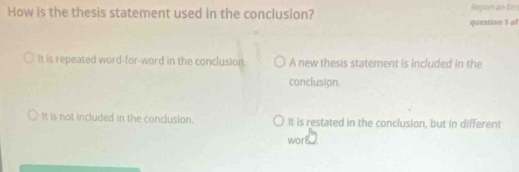 How is the thesis statement used in the conclusion? Report an Er
question 1 of
It is repeated word-for-word in the conclusion. A new thesis statement is included in the
conclusion.
It is not included in the conclusion. It is restated in the conclusion, but in different
wor8