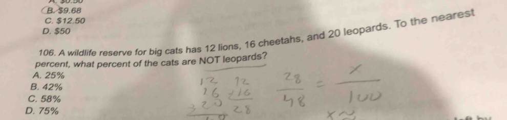 B. $9.68
C. $12.50
D. $50
106. A wildlife reserve for big cats has 12 lions, 16 cheetahs, and 20 leopards. To the nearest
percent, what percent of the cats are NOT leopards?
A. 25%
B. 42%
C. 58%
D. 75%