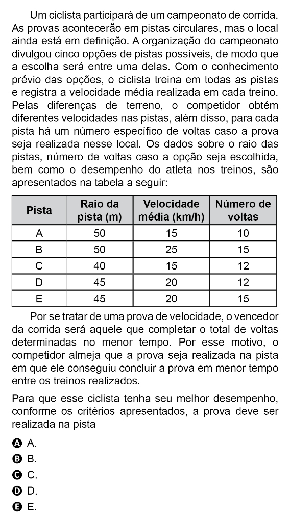 Um ciclista participará de um campeonato de corrida.
As provas acontecerão em pistas circulares, mas o local
ainda está em definição. A organização do campeonato
divulgou cinco opções de pistas possíveis, de modo que
a escolha será entre uma delas. Com o conhecimento
prévio das opções, o ciclista treina em todas as pistas
e registra a velocidade média realizada em cada treino.
Pelas diferenças de terreno, o competidor obtém
diferentes velocidades nas pistas, além disso, para cada
pista há um número específico de voltas caso a prova
seja realizada nesse local. Os dados sobre o raio das
pistas, número de voltas caso a opção seja escolhida,
bem como o desempenho do atleta nos treinos, são
apresentados na tabela a seguir:
Por se tratar de uma prova de velocidade, o vencedor
da corrida será aquele que completar o total de voltas
determinadas no menor tempo. Por esse motivo, o
competidor almeja que a prova seja realizada na pista
em que ele conseguiu concluir a prova em menor tempo
entre os treinos realizados.
Para que esse ciclista tenha seu melhor desempenho,
conforme os critérios apresentados, a prova deve ser
realizada na pista
Ⓐ A.
⑬B.
O C.
① D.
❽ E.