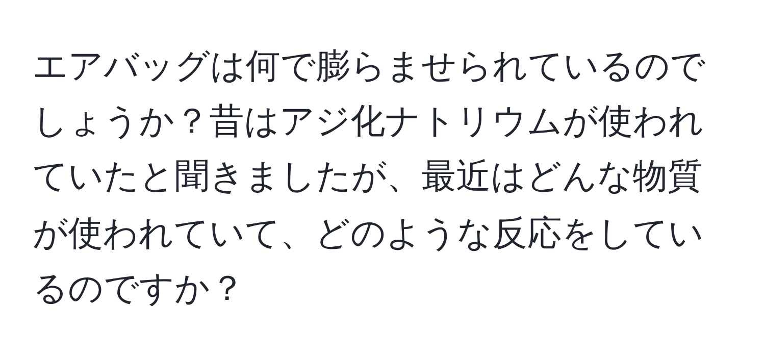 エアバッグは何で膨らませられているのでしょうか？昔はアジ化ナトリウムが使われていたと聞きましたが、最近はどんな物質が使われていて、どのような反応をしているのですか？