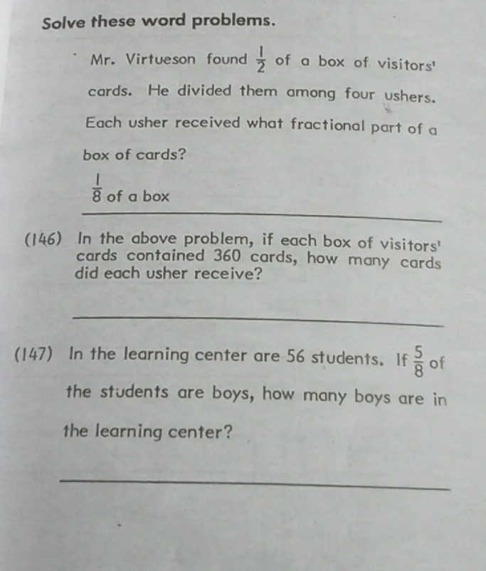 Solve these word problems. 
Mr. Virtueson found  1/2  of a box of visitors' 
cards. He divided them among four ushers. 
Each usher received what fractional part of a 
box of cards?
 1/8  of a box 
_ 
_ 
(146) In the above problem, if each box of visitors' 
cards contained 360 cards, how many cards 
did each usher receive? 
_ 
(147) In the learning center are 56 students. If  5/8  of 
the students are boys, how many boys are in 
the learning center? 
_