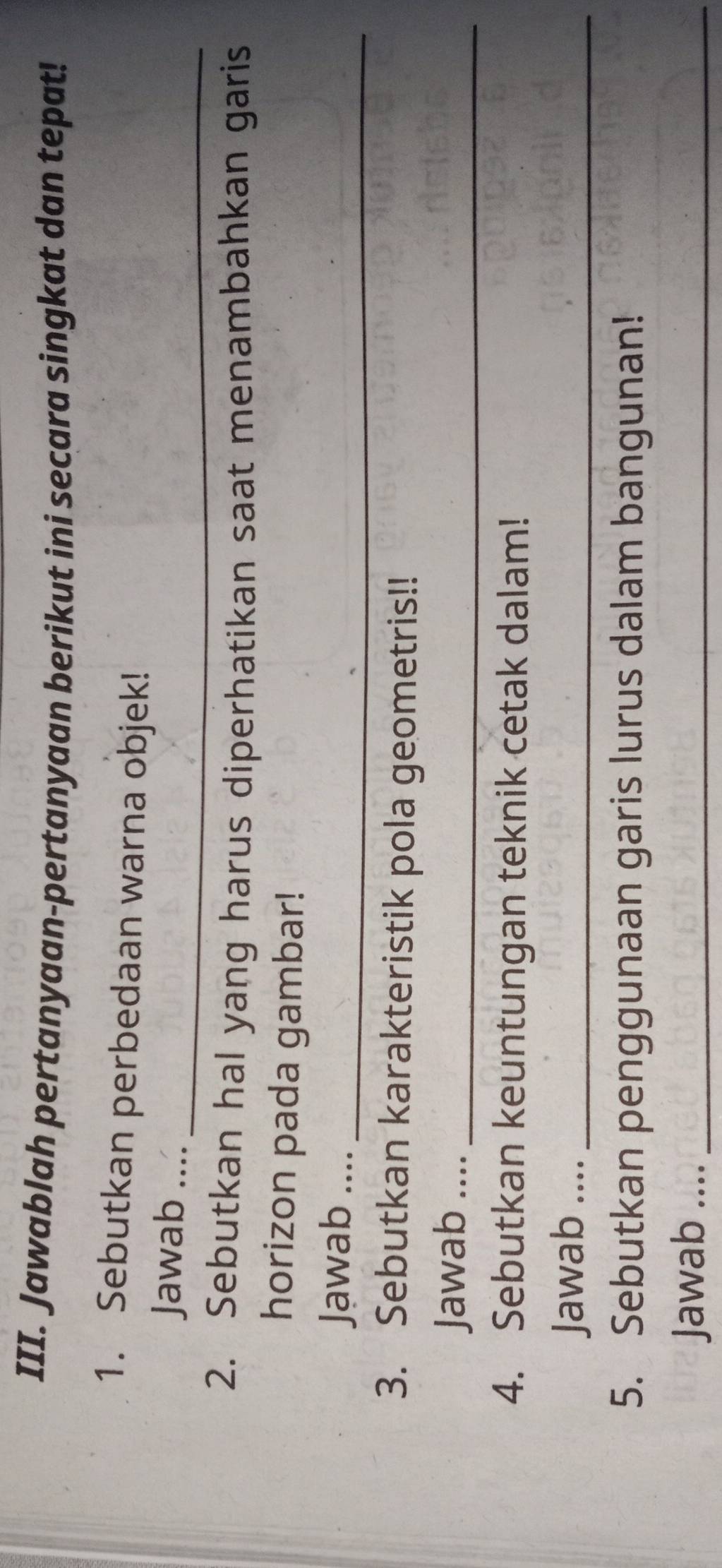 Jawablah pertanyaan-pertanyaan berikut ini secara singkat dan tepat! 
1. Sebutkan perbedaan warna objek! 
Jawab ...._ 
2. Sebutkan hal yang harus diperhatikan saat menambahkan garis 
horizon pada gambar! 
Jawab ...._ 
3. Sebutkan karakteristik pola geometris!! 
Jawab ...._ 
4. Sebutkan keuntungan teknik cetak dalam! 
Jawab ...._ 
5. Sebutkan penggunaan garis lurus dalam bangunan! 
Jawab ...._