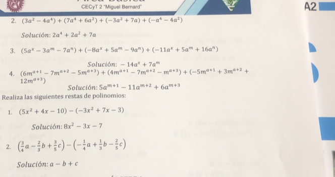 CECyT 2 "Miguel Bernard" 
A2 
2. (3a^2-4a^4)+(7a^4+6a^2)+(-3a^2+7a)+(-a^4-4a^2)
Solución: 2a^4+2a^2+7a
3. (5a^x-3a^m-7a^n)+(-8a^x+5a^m-9a^n)+(-11a^x+5a^m+16a^n)
Solución: -14a^x+7a^m
4. (6m^(a+1)-7m^(a+2)-5m^(a+3))+(4m^(a+1)-7m^(a+2)-m^(a+3))+(-5m^(a+1)+3m^(a+2)+
12m^(a+3))
Solución: 5a^(m+1)-11a^(m+2)+6a^(m+3)
Realiza las siguientes restas de polinomios: 
1. (5x^2+4x-10)-(-3x^2+7x-3)
Solución: 8x^2-3x-7
2. ( 3/4 a- 2/3 b+ 3/5 c)-(- 1/4 a+ 1/3 b- 2/5 c)
Solución: a-b+c