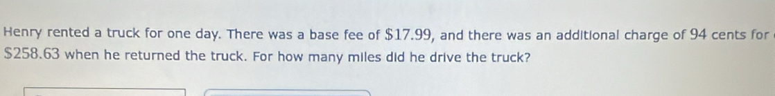 Henry rented a truck for one day. There was a base fee of $17.99, and there was an additional charge of 94 cents for
$258.63 when he returned the truck. For how many miles did he drive the truck?