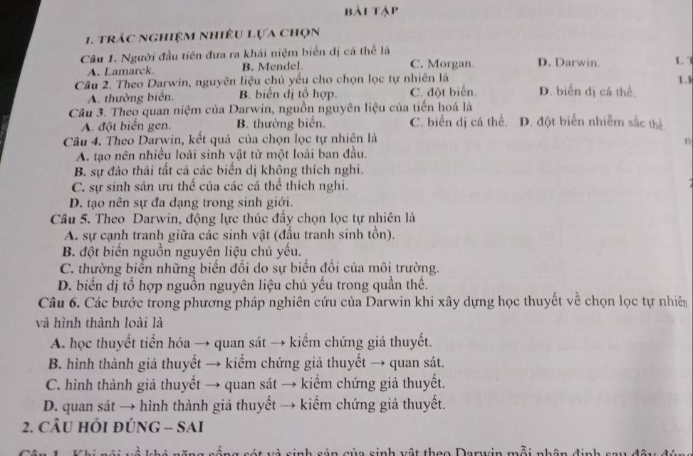 bài tập
1. trác nghiệm nhiều lựa chọn
Câu 1. Người đầu tiên đưa ra khái niệm biển dị cá thể là
A. Lamarck. B. Mendel.
C. Morgan D. Darwin. L 
Câu 2. Theo Darwin, nguyên liệu chủ yếu cho chọn lọc tự nhiên là 1.k
A. thường biển. B. biến dị tổ hợp. C. đột biến. D. biến dị cá thể.
Câu 3. Theo quan niệm của Darwin, nguồn nguyên liệu của tiến hoá là
A. đột biển gen. B. thường biển. C. biến dị cá thể. D. đột biến nhiễm sắc thể
Câu 4. Theo Darwin, kết quả của chọn lọc tự nhiên là
n
A. tạo nên nhiều loài sinh vật từ một loài ban đầu.
B. sự đào thải tất cả các biến dị khộng thích nghi.
C. sự sinh sản ưu thể của các cá thể thích nghi.
D. tạo nên sự đa dạng trong sinh giới.
Câu 5. Theo Darwin, động lực thúc đầy chọn lọc tự nhiên là
A. sự cạnh tranh giữa các sinh vật (đấu tranh sinh tồn).
B. đột biển nguồn nguyên liệu chủ yếu.
C. thường biến những biến đổi do sự biến đổi của môi trường.
D. biển dị tổ hợp nguồn nguyên liệu chủ yếu trong quần thể.
Câu 6. Các bước trong phương pháp nghiên cứu của Darwin khi xây dựng học thuyết về chọn lọc tự nhiên
và hình thành loài là
A. học thuyết tiến hóa → quan sát → kiểm chứng giả thuyết.
B. hình thành giả thuyết → kiểm chứng giả thuyết → quan sát.
C. hình thành giả thuyết → quan sát → kiểm chứng giả thuyết.
D. quan sát → hình thành giả thuyết → kiểm chứng giả thuyết.
2. CÂU HÔI ĐÚNG - SAI
'  réng sát và sinh sản của sinh vật thao Darwvin mỗi nhân định