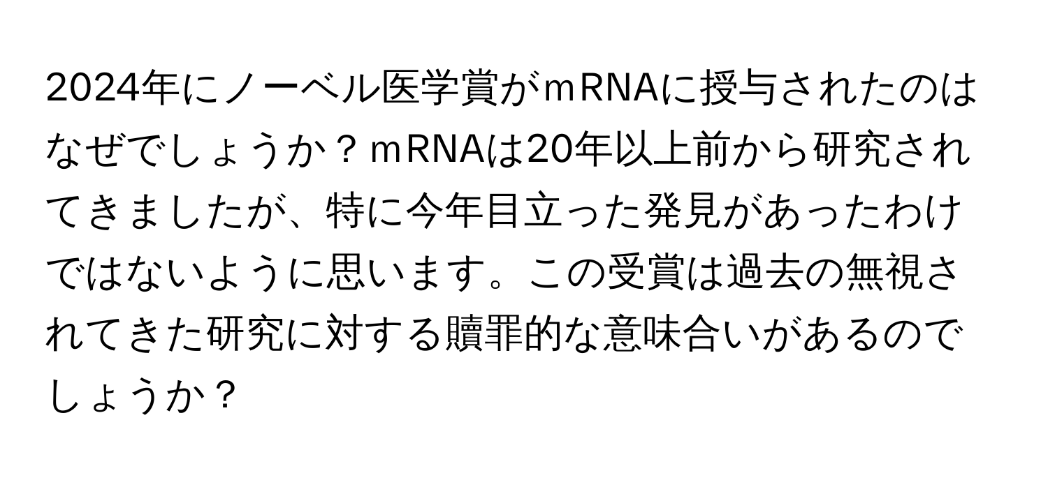 2024年にノーベル医学賞がｍRNAに授与されたのはなぜでしょうか？ｍRNAは20年以上前から研究されてきましたが、特に今年目立った発見があったわけではないように思います。この受賞は過去の無視されてきた研究に対する贖罪的な意味合いがあるのでしょうか？