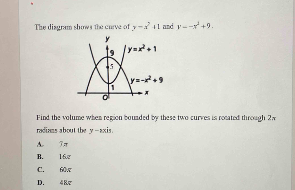 The diagram shows the curve of y=x^2+1 and y=-x^2+9.
Find the volume when region bounded by these two curves is rotated through 2π
radians about the y—axis.
A. 7π
B. 16π
C. 60π
D. 48π