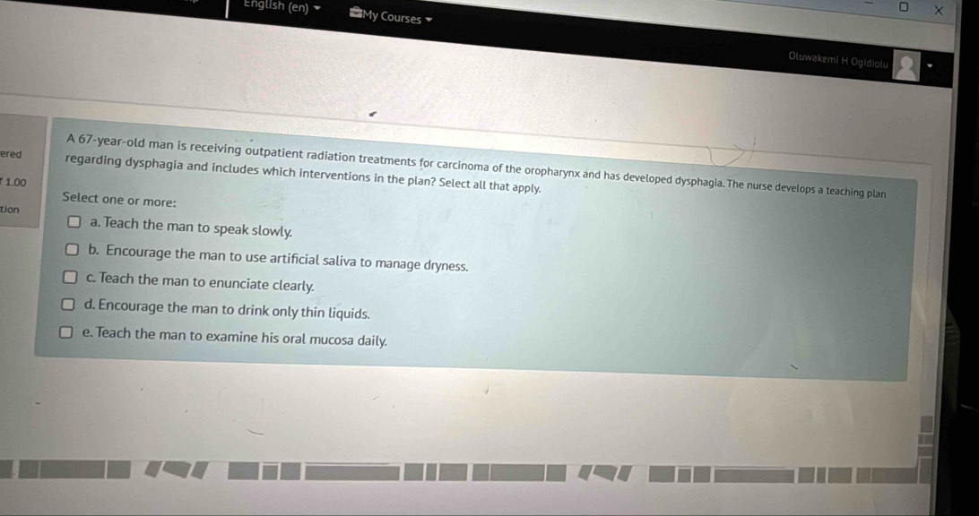 English (en) My Courses 
Oluwakemi H Ogidiolu
A 67 -year-old man is receiving outpatient radiation treatments for carcinoma of the oropharynx and has developed dysphagia. The nurse develops a teaching plan
ered regarding dysphagia and includes which interventions in the plan? Select all that apply.
1.00
Select one or more:
tion
a. Teach the man to speak slowly.
b. Encourage the man to use artificial saliva to manage dryness.
c. Teach the man to enunciate clearly.
d. Encourage the man to drink only thin liquids.
e. Teach the man to examine his oral mucosa daily.
