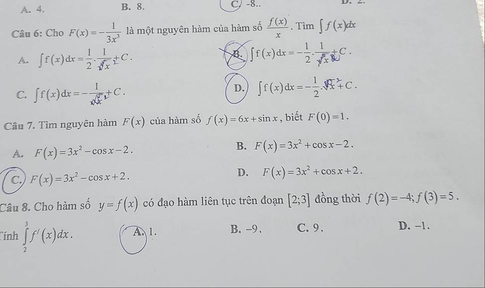 A. 4. B. 8. C. -8.. L
Câu 6: Cho F(x)=- 1/3x^3  là một nguyên hàm của hàm số  f(x)/x . Tìm ∈t f(x)dx
A. ∈t f(x)dx= 1/2 . 1/sqrt[3](x) +C.
B. ∈t f(x)dx=- 1/2 . 1/sqrt(x) +C.
C. ∈t f(x)dx=- 1/xsqrt(x) +C.
D. ∈t f(x)dx=- 1/2 .sqrt [3]x^(2+C. 
Câu 7. Tìm nguyên hàm F(x) của hàm số f(x)=6x+sin x , biết F(0)=1.
A. F(x)=3x^2)-cos x-2.
B. F(x)=3x^2+cos x-2.
C. F(x)=3x^2-cos x+2.
D. F(x)=3x^2+cos x+2. 
Câu 8. Cho hàm số y=f(x) có đạo hàm liên tục trên đoạn [2;3] đồng thời f(2)=-4;f(3)=5. 
Tính ∈tlimits _2^3f'(x)dx. A. 1. B. -9. C. 9. D. -1.