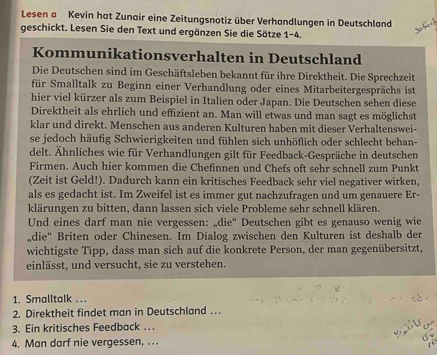 Lesen a Kevin hat Zunair eine Zeitungsnotiz über Verhandlungen in Deutschland
geschickt. Lesen Sie den Text und ergänzen Sie die Sätze 1 1- 4.
Kommunikationsverhalten in Deutschland
Die Deutschen sind im Geschäftsleben bekannt für ihre Direktheit. Die Sprechzeit
für Smalltalk zu Beginn einer Verhandlung oder eines Mitarbeitergesprächs ist
hier viel kürzer als zum Beispiel in Italien oder Japan. Die Deutschen sehen diese
Direktheit als ehrlich und effizient an. Man will etwas und man sagt es möglichst
klar und direkt. Menschen aus anderen Kulturen haben mit dieser Verhaltenswei-
se jedoch häufig Schwierigkeiten und fühlen sich unhöflich oder schlecht behan-
delt. Ähnliches wie für Verhandlungen gilt für Feedback-Gespräche in deutschen
Firmen. Auch hier kommen die Chefinnen und Chefs oft sehr schnell zum Punkt
(Zeit ist Geld!). Dadurch kann ein kritisches Feedback sehr viel negativer wirken,
als es gedacht ist. Im Zweifel ist es immer gut nachzufragen und um genauere Er-
klärungen zu bitten, dann lassen sich viele Probleme sehr schnell klären.
Und eines darf man nie vergessen: „die“ Deutschen gibt es genauso wenig wie
„,die“ Briten oder Chinesen. Im Dialog zwischen den Kulturen ist deshalb der
wichtigste Tipp, dass man sich auf die konkrete Person, der man gegenübersitzt,
einlässt, und versucht, sie zu verstehen.
1. Smalltalk .
2. Direktheit findet man in Deutschland ….
   
3. Ein kritisches Feedback … J )
4. Man darf nie vergessen, ..