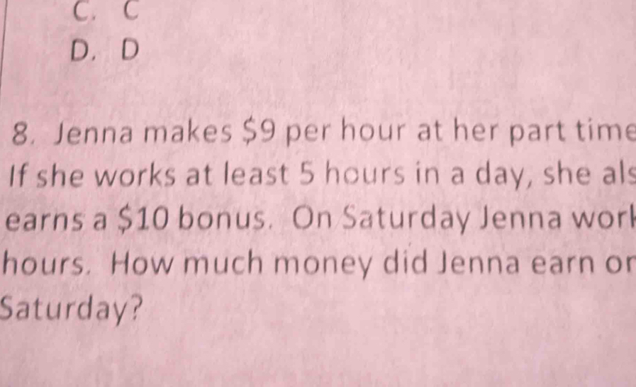 C. C
D. D
8. Jenna makes $9 per hour at her part time
If she works at least 5 hours in a day, she als
earns a $10 bonus. On Saturday Jenna worl
hours. How much money did Jenna earn or
Saturday?