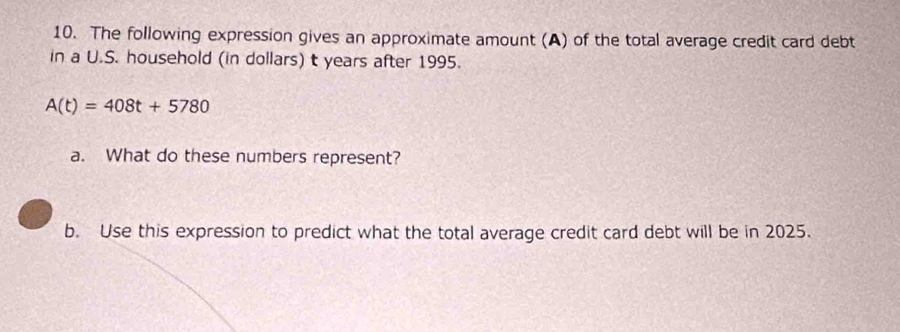 The following expression gives an approximate amount (A) of the total average credit card debt 
in a U.S. household (in dollars) t years after 1995.
A(t)=408t+5780
a. What do these numbers represent? 
b. Use this expression to predict what the total average credit card debt will be in 2025.