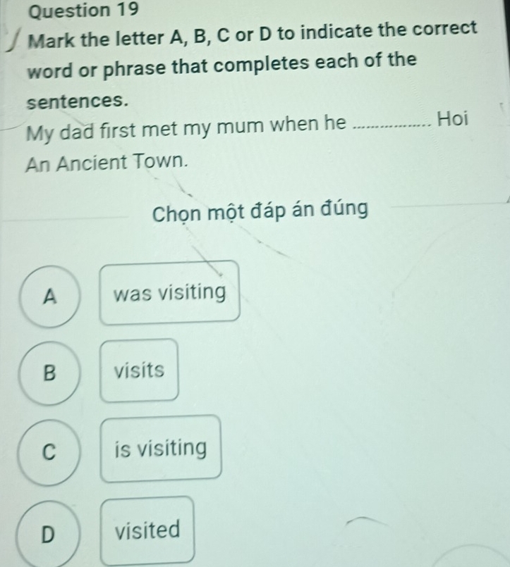 Mark the letter A, B, C or D to indicate the correct
word or phrase that completes each of the
sentences.
My dad first met my mum when he_
Hoi
An Ancient Town.
Chọn một đáp án đúng
A was visiting
B visits
C is visiting
D visited