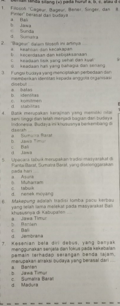 Berian fanda silang (x) pada huruf a, b, c, atau d (
1. Filosofi "Cageur, Bageur, Bener, Singer, dan 8.
Pinter" berasal dari budaya ..
a Bali
b. Jawa
c. Sunda
d. Sumatra
2. “Bageur” daiam filosofi ini artinya
a keahlian dan kecakapan
b kecerdasan dan kebijaksanaan
c. keadaan fisik yang sehat dan kuat 9
d. keadaan hati yang bahagia dan senang
3. Fungsi budaya yang menciptakan perbedaan dan
memberikan identitas kepada anggota organisasi
disebut …
a. batas
b. identitas
c. komitmen
d. stabilitas
4. Batik merupakan kerajinan yang memiliki nilai
seni tinggi dan telah menjadi bagian dari budaya
Indonesia. Budaya ini khususnya berkembang di
daerah ...
a. Sumatra Barat
b. Jawa Timur
c. Bali
d Jawa
5. Upacara fabuik merupakan tradisi masyarakat di
Pantai Barat, Sumatra Barat, yang diselenggarakan
pada hari
a Asura
b. Muharram
c. tabuik
d. nenek moyang
6. Makepung adalah tradisi lomba pacu kerbau
yang telah lama melekat pada masyarakat Bali
khususnya di Kabupaten ....
a. Jawa Timur
b Banten
c. Bali
d. Jembrana
7. Kesenian bela diri debus, yang banyak
menggunakan senjata dan fokus pada kekebalan
pemain terhadap serangan benda tajam,
merupakan atraksi budaya yang berasal dari ....
a. Banten
b. Jawa Timur
c. Sumatra Barat
d. Madura