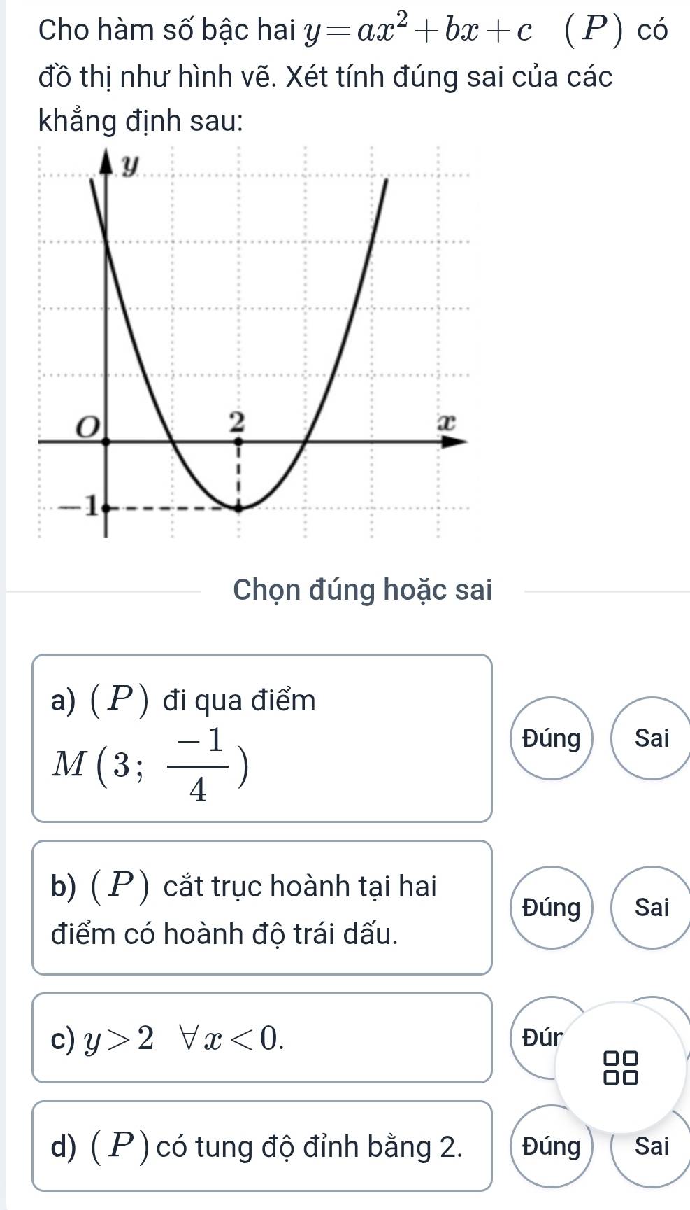 Cho hàm số bậc hai y=ax^2+bx+c (P) có 
đồ thị như hình vẽ. Xét tính đúng sai của các 
khẳng định sau: 
Chọn đúng hoặc sai 
a) ( P ) đi qua điểm
M(3; (-1)/4 )
Đúng Sai 
b) ( P ) cắt trục hoành tại hai 
Đúng Sai 
điểm có hoành độ trái dấu. 
c) y>2forall x<0</tex>. Đúr 
d) ( P ) có tung độ đỉnh bằng 2. Đúng Sai