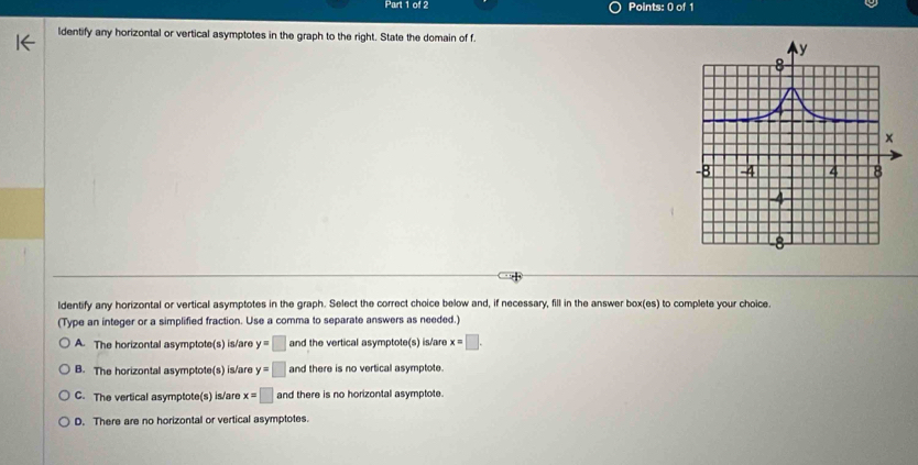 ldentify any horizontal or vertical asymptotes in the graph to the right. State the domain of f.
ldentify any horizontal or vertical asymptotes in the graph. Select the correct choice below and, if necessary, fill in the answer box(es) to complete your choice.
(Type an integer or a simplified fraction. Use a comma to separate answers as needed.)
A. The horizontal asymptote(s) is/are y=□ and the vertical asymptote(s) is/are x=□.
B. The horizontal asymptote(s) is/are y=□ and there is no vertical asymptote.
C. The vertical asymptote(s) is/are x=□ and there is no horizontal asymptote.
D. There are no horizontal or vertical asymptotes.