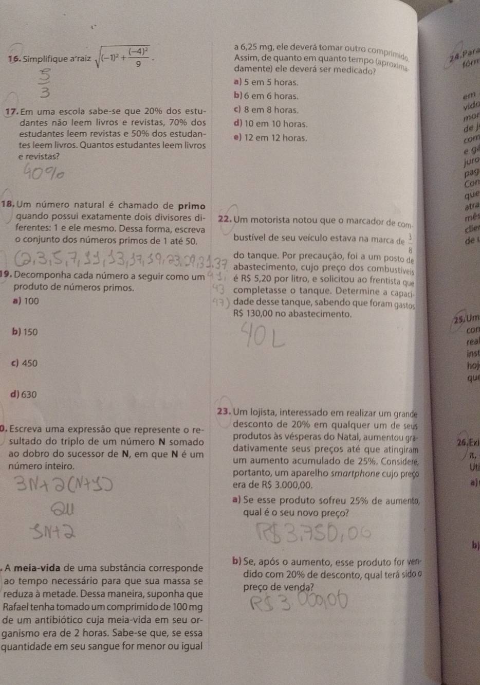 a 6,25 mg, ele deverá tomar outro comprimido 24 Pará
Assim, de quanto em quanto tempo (áproxima
fór
16. Simplifique a raiz sqrt((-1)^2)+frac (-4)^29. damente) ele deverá ser medicado?
a) 5 em 5 horas.
b) 6 em 6 horas. em
17. Em uma escola sabe-se que 20% dos estu- c) 8 em 8 horas.
vido
mor
dantes não leem livros e revistas, 70% dos d) 10 em 10 horas.
de j
estudantes leem revistas e 50% dos estudan- e) 12 em 12 horas.
com
tes leem livros. Quantos estudantes leem livros
e revistas?
é gé
juro
pag
Con
que
18 Um número natural é chamado de primo atra
mês
quando possui exatamente dois divisores di- 22. Um motorista notou que o marcador de com
ferentes: 1 e ele mesmo. Dessa forma, escreva clier
o conjunto dos números primos de 1 até 50. bustível de seu veículo estava na marca de  3/8  de 
do tanque. Por precaução, foi a um posto de
abastecimento, cujo preço dos combustíveis
19. Decomponha cada número a seguir como um é R$ 5,20 por litro, e solicitou ao frentista que
produto de números primos. completasse o tanque. Determine a capaci
a) 100 dade desse tanque, sabendo que foram gastos
R$ 130,00 no abastecimento.
25.  Um
b) 150 con
real
inst
c) 450 hoj
qu
d)630
23. Um lojista, interessado em realizar um grande
desconto de 20% em qualquer um de seus
0. Escreva uma expressão que represente o re- produtos às vésperas do Natal, aumentou gra-
sultado do triplo de um número N somado
ao dobro do sucessor de N, em que N é um dativamente seus preços até que atingiram 26,Exi
π,
um aumento acumulado de 25%. Considere,
número inteiro. Uti
portanto, um aparelho smartphone cujo preço
era de R$ 3.000,00.
a)
a) Se esse produto sofreu 25% de aumento,
qual é o seu novo preço?
b)
A meia-vida de uma substância corresponde b) Se, após o aumento, esse produto for ven-
ao tempo necessário para que sua massa se dido com 20% de desconto, qual terá sido o
reduza à metade. Dessa maneira, suponha que preço de venda?
Rafael tenha tomado um comprimido de 100 mg
de um antibiótico cuja meia-vida em seu or-
ganismo era de 2 horas. Sabe-se que, se essa
quantidade em seu sangue for menor ou igual