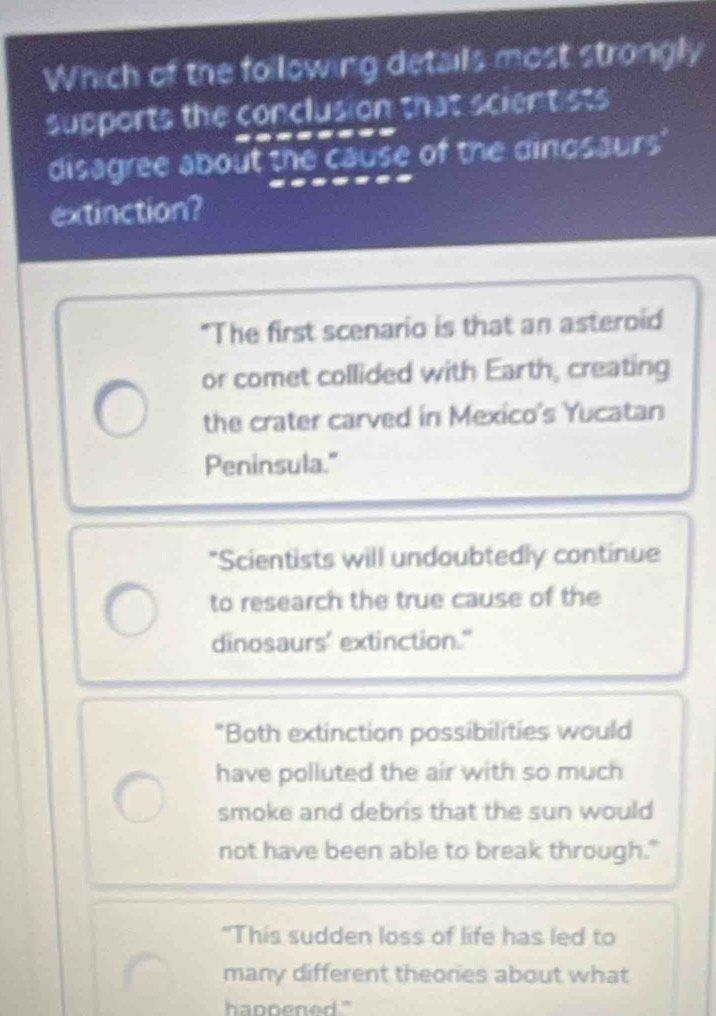 Which of the following details most strongly
supports the conclusion that scientists
disagree about the cause of the dinosaurs'
extinction?
"The first scenario is that an asteroid
or comet collided with Earth, creating
the crater carved in Mexico's Yucatan
Peninsula."
*Scientists will undoubtedly continue
to research the true cause of the
dinosaurs' extinction."
"Both extinction possibilities would
have polluted the air with so much
smoke and debris that the sun would
not have been able to break through."
"This sudden loss of life has led to
many different theories about what
hannened ."